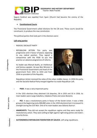 GEOGRAPHY AND HISTORY DEPARTMENT
Teacher: Maite Fresnillo
3
Segura Cardinal was expelled from Spain (Church had became the enemy of the
Republic).
 Constitutional Courts
The Provisional Government called elections for the 28 June. These courts would be
constituent, to produce the new constitution.
The political parties that took part in the elections were:
Left wing parties
- RADICAL SOCIALIST PARTY
- REPUBLICAN ACTION This party was
progressive and in favour of peace, opposing
to any radical position. They signed a
compromise with the PSOE to put into
practice an advance programme of reforms.
Its leader was Manuel Azaña, an intellectual
and famous speaker. He was War Minister in
the Provisional Government and head of the
government from 1931 to 1933 and from
1936 on president of the Republic.
Republican Action received the votes of the urban middle classes. In 1934 this party
and the Socialist Radical Party merged together to create Republican Left.
- PSOE. It was a very important party:
In the 1931 elections they obtained 116 deputies, 58 in 1933 and 33 in 1936. Its
main leaders were Largo Caballero, Indalecio Prieto and Julian Besteiro.
- PCE. It was a revolutionary party in favour of the Soviet Union. It was a little
group at the beginning (only 400,000 votes in the 1933 elections) but it increased its
strength during the Civil War. One of its main leaders was Dolores Ibarruri.
- ANARCHISTS. They did not accept the republican regime and they were ready for
revolutionary action. They were willing to fight against right wing parties and state’s
security forces.
- AUTONOMOUS REPUBLICAN FEDERATION OF GALICIA. Left wing republicans.
Nationalists
Workers’parties
Leftwingparties
 