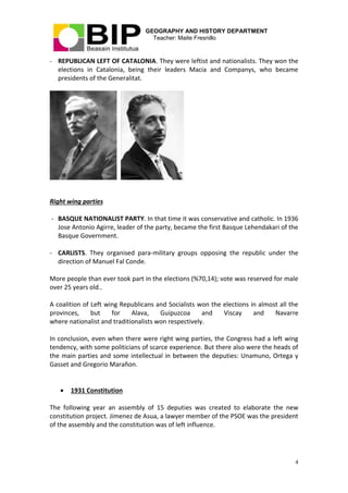 GEOGRAPHY AND HISTORY DEPARTMENT
Teacher: Maite Fresnillo
4
- REPUBLICAN LEFT OF CATALONIA. They were leftist and nationalists. They won the
elections in Catalonia, being their leaders Macia and Companys, who became
presidents of the Generalitat.
Right wing parties
- BASQUE NATIONALIST PARTY. In that time it was conservative and catholic. In 1936
Jose Antonio Agirre, leader of the party, became the first Basque Lehendakari of the
Basque Government.
- CARLISTS. They organised para-military groups opposing the republic under the
direction of Manuel Fal Conde.
More people than ever took part in the elections (%70,14); vote was reserved for male
over 25 years old..
A coalition of Left wing Republicans and Socialists won the elections in almost all the
provinces, but for Alava, Guipuzcoa and Viscay and Navarre
where nationalist and traditionalists won respectively.
In conclusion, even when there were right wing parties, the Congress had a left wing
tendency, with some politicians of scarce experience. But there also were the heads of
the main parties and some intellectual in between the deputies: Unamuno, Ortega y
Gasset and Gregorio Marañon.
 1931 Constitution
The following year an assembly of 15 deputies was created to elaborate the new
constitution project. Jimenez de Asua, a lawyer member of the PSOE was the president
of the assembly and the constitution was of left influence.
 