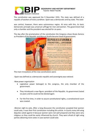 GEOGRAPHY AND HISTORY DEPARTMENT
Teacher: Maite Fresnillo
5
The constitution was approved the 9 December 1931. The state was defined of a
republic of workers of every condition. Spain was a democratic and lay state. The state
was central, however, there were autonomous region. At once with this, its basic
democratic principle was universal suffrage for men and women. The government had
only a chamber and the president was elected for six years.
The day after the proclamation of the constitution the Congress chose Alcala Zamora
as President of the Republic and Manuel Azaña became head of government.
The main innovations of the new constitutions were:
-Spain was defined as a democratic republic and sovereignty was national.
-New power organization
 Legislative power belonged to the congress, the only chamber of the
government.
 They introduced a new figure: president of the Republic. Its government lasted
six years and he could not be elected again.
 For the first time, in order to assure constitutional rights, a constitutional court
was created.
-Women right to vote. After a long discussion the constitution accepted that women
could vote, it was their first constitution including this article. In Courts many left wing
deputies voted against it because women were not well prepared and they were very
religious so they could be easily influenced by church. They were afraid of right wing
parties obtaining more votes in case women could vote.
 