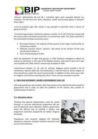 GEOGRAPHY AND HISTORY DEPARTMENT
Teacher: Maite Fresnillo
6
-Citizens’ rights(articles 46 and 48 ). Individual rights were accepted without any
limitation. For the first time work, education, health and housing appear in between
these rights.
-Limit of property right. (44. article). It was possible to disentitle lands in favour of
general interest.
-Territorial organization. Autonomy statutes. (articles 11 to 22). Provinces having had
the same culture and history could form an autonomous state. The stepts required in
the constitution to obtain autonomy were::
 Municipal initiative. The majority of the councils of one region could ask for an
autonomous statute.
 Plebiscite (consult citizens’ opinion). Two thirds of the electors of the area
should vote to obtain it..
 Court should approved it later..
With the opposition of right wing groups, in 1932 Catalonia managed to obtain its
statute of autonomy: in the case of the Basque Country, they had to wait and it was
not accepted until 1936. Galicia’s statute was accepted in 1938.
-State-Church relation. (3, 26, and 27. articles). Religious policy created a lot of
controversy. Spanish state was not confessional, it did not have an oficial religion so
they should not sustain the church economically. In addition to this, there was a ban
on religious communities teaching and, what is more cult was accepted in private.
2.- TWO YEAR REFORMIST: AZAÑA’S GOVERNMENT (1931-33)
Left wing republicans and socialist, after they success in the election formed a coalition
government and in order to solve the problems of the country they started an
ambitious plan of reforms.
2.1.- Educative reform
Thinking that Spanish backwardness could be solved
through an accurate educational programme (44 per
cent of Spaniards were illiterate), Azaña’s government
faced the difficult task of creating a modern and
progressive educative programme to replace religious
education.
Republicans and socialists adopted the following
secularizer measures, trying to reinforce education and
put an end to illiteracy:
 
