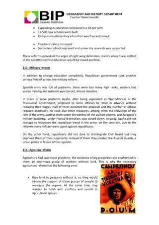 GEOGRAPHY AND HISTORY DEPARTMENT
Teacher: Maite Fresnillo
7
 Expending in education increased in a 50 per cent.
 13.500 new schools were built
 Compulsory elementary education was free and mixed.
 Teachers’ salary increased
 Secondary school improved and university research was supported
These reforms provoked the anger of right wing defenders, mainly when it was settled
in the constitution that education would be mixed and free.
2.2.- Military reform
In addition to change education completely, Republican government took another
serious field of action: the military reform.
Spanish army was full of problems: there were too many high ranks, soldiers had
scarce training and material was too old, almost obsolete.
In order to solve problems Azaña, after being appointed as War Minister in the
Provisional Government, proposed to some officials to retire in advance without
reducing their wages. Half of them accepted the proposal and the number of official
reduced drastically. He took also other measures, among them the reduction of the
role of the army, putting them under the control of the civilian powers, and Zaragoza’s
military academy, under Franco’d direction, was closed down. Anyway, Azaña did not
manage to introduce the republican trend in the army; on the contrary, due to the
reforms many military were upset against republicans.
On the other hand, republicans did not dare to disintegrate Civil Guard but they
deprived them of their superiority. Instead of them they created the Assault Guards, a
urban police in favour of the republic.
2.3.- Agrarian reform
Agriculture had two major problems: the existence of big properties and confronted to
them an enormous group of workers without land. This is why the necessary
agriculture reform had the following aims:
 Give land to peasants without it, so they would
obtain the support of those groups of people to
maintain the regime. At the same time they
wanted to finish with conflicts and revolts in
agricultural spaces.
 