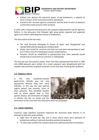 GEOGRAPHY AND HISTORY DEPARTMENT
Teacher: Maite Fresnillo
8
 Political aim: destroy the economic power of big landowners, a majority of
them in favour of the monarchy and anti-republicans.
 Economic aim. Increase agrarian production and the level of rents of peasants
so that they could consume other products.
In 1932, after a long and hard discussion, the congress elaborated the Law for Agrarian
Reform. In the discussion that followed right wing parties opposed and appeared
against any reform, defending the interest of landowners.
The main points of the law were:
 The land formerly belonging to Greats of Spain now disappeared was
expropriated without paying any compensation.
 Estate, land rented for centuries and land not used were expropriated as well;
but in these cases the Stated gave money compensations.
 Peasants should be established in expropriated land. Later peasants would
decide how to work them (in common or individually).
This law was put into practice slowly. Given that they expropriated few land, in 1934
only 8.000 peasants were settled. As a result, peasants were deceptioned with the
republic and anarchists proposed revolution as the only way of solving their problems.
2.4.- Religious reform
In this area republican-socialist
government attitude was not very
appropriate because they hurt many
Catholics. In this way the new political
regime gained new enemies, some of
them powerful. They identified republic
with an attack against God. In their
opinion divorce, the elimination of religion
in schools, the ban on Jesuits and the
elimination of the cross from the classrooms were not acceptable.
2.5.- Labour legislation
Francisco Largo Caballero (socialist) organised the necessary deep reforms in an
attempt to solve the social conflicts:
 Eight hour of work per day and in areas where there were peasants of
proletarians without a job land should be worked compulsorily.
 To solve work conflicts he created mixed juries with businessmen and workers..
 