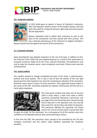 GEOGRAPHY AND HISTORY DEPARTMENT
Teacher: Maite Fresnillo
9
2.6.- Autonomy statutes
In 1932 Azaña gave an speech in favour of Catalonia’s autonomy.
After that deputies voted in favour of the Catalan Statute, that had
been discussed for a long time because right wing and centre parties
did not approved it.
Basque nationalist tried to obtain their autonomy as well on the
basis of the constitution and they started with their process. This
was a delicate task because of the reference to religion included in
Basque statute that was against the laicism of the constitution.
2.7.- Economic situation
Spain development was delayed respective to the rest of Europe. In addition to this,
the influence of the 1929 crisis was negative because as a result of this exportation to
European countries, badly hit by the crisis, reduced drastically. Unemployment rose
and to make the situation worse, many immigrants came back. Citizens were worried
and discontent.
2.8.- Social conflicts
The republic wanted to change completely the basis of the state in administration,
political and social aspects. This is why it had to face the attacks of left and right
groups but the most important one were the revolutionary attempts of the anarchists.
Anarchist unions were in favour of social revolution. They organised several strikes in
the name of the CNT. Anarchists attacked the republic continuously and this led to a
harsh police repression.
The most grave incident took place the 12 January
1933 in Casas Viejas, a town near Cadiz in which
anarchists proclaimed libertarian communism and
put siege to the Civil Guard barracks. Assault Guards
had to take part in the operation and, not only did
they crash the riot but they also killed 14 peasants.
This harshness affected the Spaniards and Azaña
came in for a lot of criticism when it was known that
he gave the order for the repression. As a consequence of all this workers were less
confident on the Republic because they continued living in misery.
In this time the CNT, the anarchists union, passed to be controlled by the FAI (the
strongest anarchists) and the radical Largo Caballero separated the moderate
socialists.
 