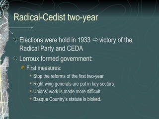 Radical-Cedist two-year
Elections were hold in 1933 victory of the
Radical Party and CEDA
Lerroux formed government:
First measures:
 Stop the reforms of the first two-year
 Right wing generals are put in key sectors
 Unions’ work is made more difficult
 Basque Country’s statute is bloked.
 