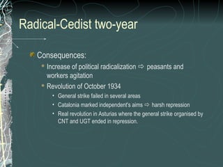 Radical-Cedist two-year
Consequences:
 Increase of political radicalization  peasants and
workers agitation
 Revolution of October 1934
• General strike failed in several areas
• Catalonia marked independent's aims  harsh repression
• Real revolution in Asturias where the general strike organised by
CNT and UGT ended in repression.
 