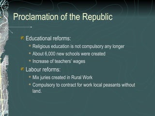 Proclamation of the Republic
Educational reforms:
 Religious education is not compulsory any longer
 About 6,000 new schools were created
 Increase of teachers’ wages
Labour reforms:
 Mix juries created in Rural Work
 Compulsory to contract for work local peasants without
land.
 