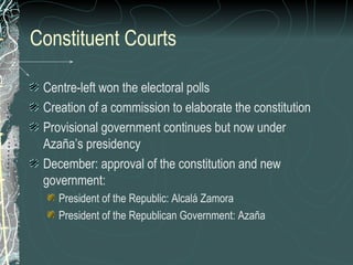 Constituent Courts
Centre-left won the electoral polls
Creation of a commission to elaborate the constitution
Provisional government continues but now under
Azaña’s presidency
December: approval of the constitution and new
government:
President of the Republic: Alcalá Zamora
President of the Republican Government: Azaña
 