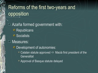 Reforms of the first two-years and
opposition
Azaña formed government with:
Republicans
Socialists
Measures:
Development of autonomies:
 Catalan statute approved  Macià first president of the
Generalitat
 Approval of Basque statute delayed
 