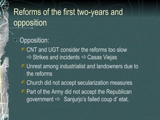 Reforms of the first two-years and
opposition
Opposition:
CNT and UGT consider the reforms too slow
Strikes and incidents Casas Viejas
Unrest among industrialist and landowners due to
the reforms
Church did not accept secularization measures
Part of the Army did not accept the Republican
government  Sanjurjo’s failed coup d’ etat.
 