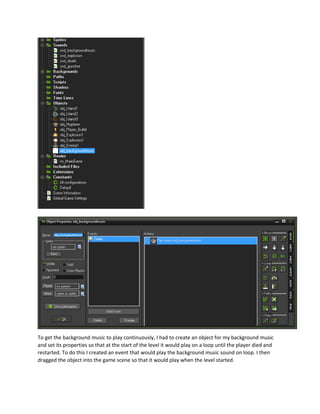 To get the background music to play continuously, I had to create an object for my background music
and set its properties so that at the start of the level it would play on a loop until the player died and
restarted. To do this I created an event that would play the background music sound on loop. I then
dragged the object into the game scene so that it would play when the level started.
 
