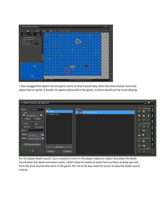 I then dragged the object into the game scene so that it would play when the level started. Since the
object had no sprite, it would not appear physically in the game, so there would just be music playing.
For the player death sound, I just created an event in the player explosion object that plays the death
sound when the death animation starts. I didn’t have to create an event here as there already was one
from the prior sounds that were in the game. All I hd to do was reset the action to play the death sound
instead.
 