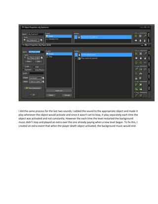 I did the same process for the last two sounds; I added the sound to the appropriate object and made it
play whenever the object would activate and since it wasn’t set to loop, it play separately each time the
object was activated and not constantly. However the each time the level restarted the background
music didn’t stop and played an extra over the one already paying when a new level began. To fix this, I
created an extra event that when the player death object activated, the background music would end.
 