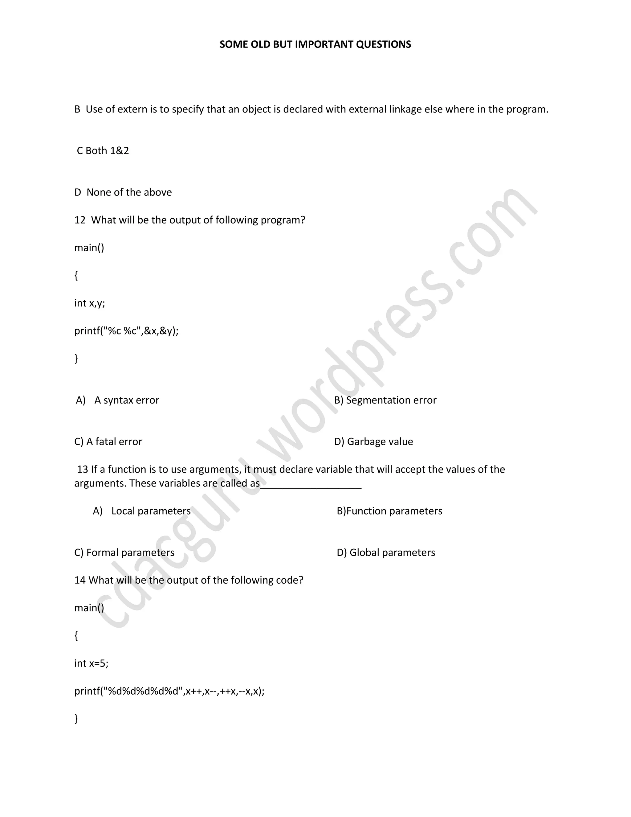 SOME OLD BUT IMPORTANT QUESTIONS
B Use of extern is to specify that an object is declared with external linkage else where in the program.
C Both 1&2
D None of the above
12 What will be the output of following program?
main()
{
int x,y;
printf("%c %c",&x,&y);
}
A) A syntax error
C) A fatal error
B) Segmentation error
D) Garbage value
13 If a function is to use arguments, it must declare variable that will accept the values of the
arguments. These variables are called as__________________
A) Local parameters
C) Formal parameters
B)Function parameters
D) Global parameters
14 What will be the output of the following code?
main()
{
int x=5;
printf("%d%d%d%d%d",x++,x--,++x,--x,x);
}
 