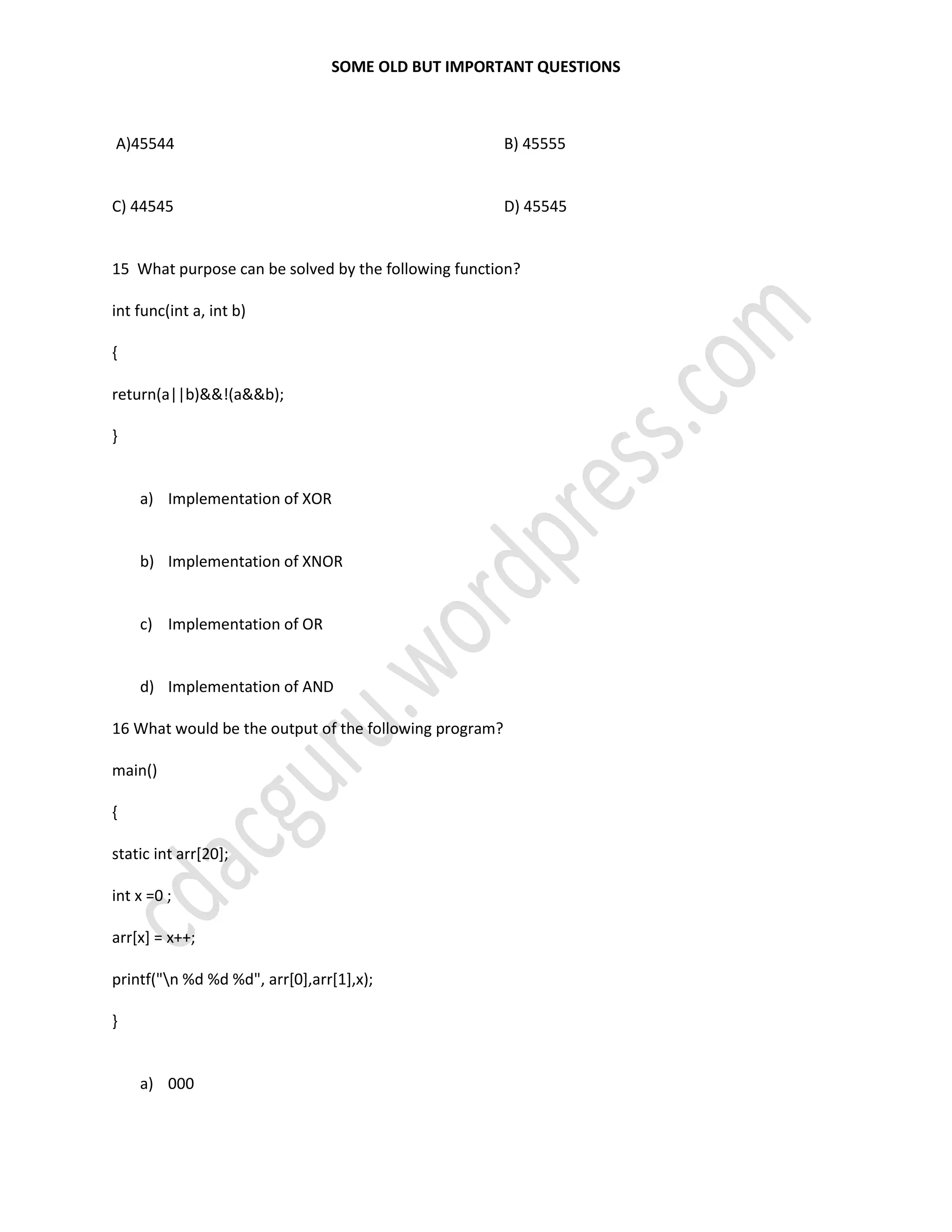 SOME OLD BUT IMPORTANT QUESTIONS
A)45544
C) 44545
B) 45555
D) 45545
15 What purpose can be solved by the following function?
int func(int a, int b)
{
return(a||b)&&!(a&&b);
}
a) Implementation of XOR
b) Implementation of XNOR
c) Implementation of OR
d) Implementation of AND
16 What would be the output of the following program?
main()
{
static int arr[20];
int x =0 ;
arr[x] = x++;
printf("n %d %d %d", arr[0],arr[1],x);
}
a) 000
 