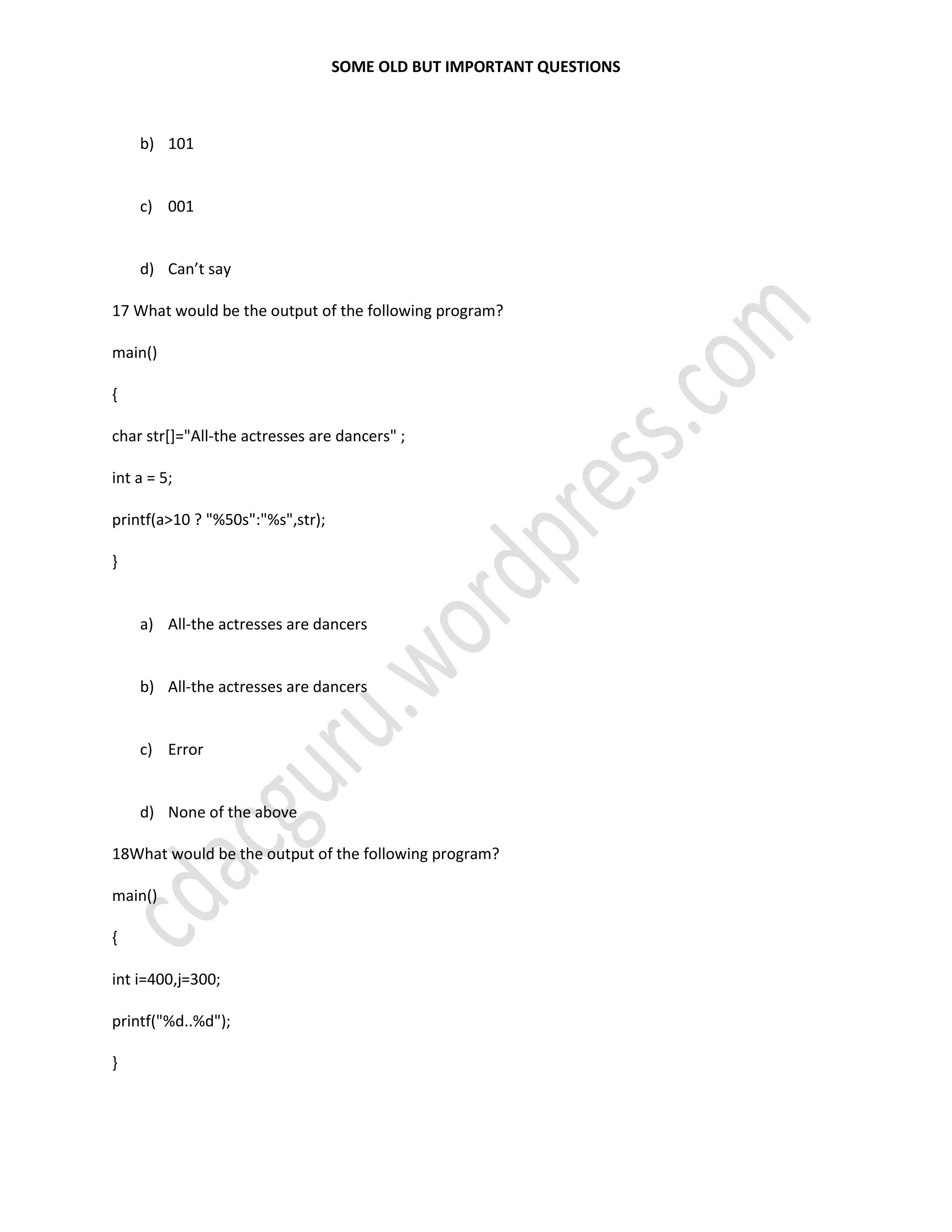 SOME OLD BUT IMPORTANT QUESTIONS
b) 101
c) 001
d) Can’t say
17 What would be the output of the following program?
main()
{
char str[]="All-the actresses are dancers" ;
int a = 5;
printf(a>10 ? "%50s":"%s",str);
}
a) All-the actresses are dancers
b) All-the actresses are dancers
c) Error
d) None of the above
18What would be the output of the following program?
main()
{
int i=400,j=300;
printf("%d..%d");
}
 