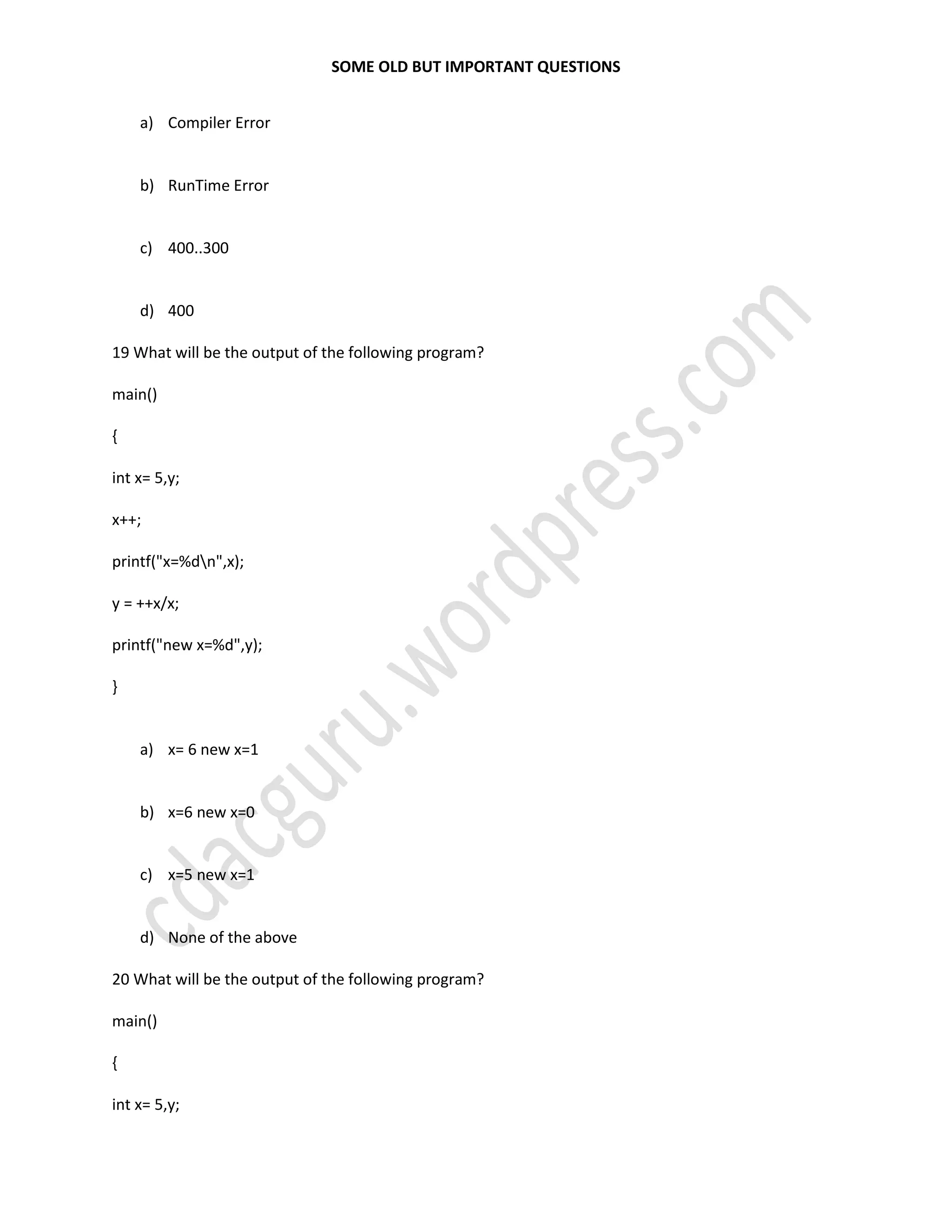 SOME OLD BUT IMPORTANT QUESTIONS
a) Compiler Error
b) RunTime Error
c) 400..300
d) 400
19 What will be the output of the following program?
main()
{
int x= 5,y;
x++;
printf("x=%dn",x);
y = ++x/x;
printf("new x=%d",y);
}
a) x= 6 new x=1
b) x=6 new x=0
c) x=5 new x=1
d) None of the above
20 What will be the output of the following program?
main()
{
int x= 5,y;
 