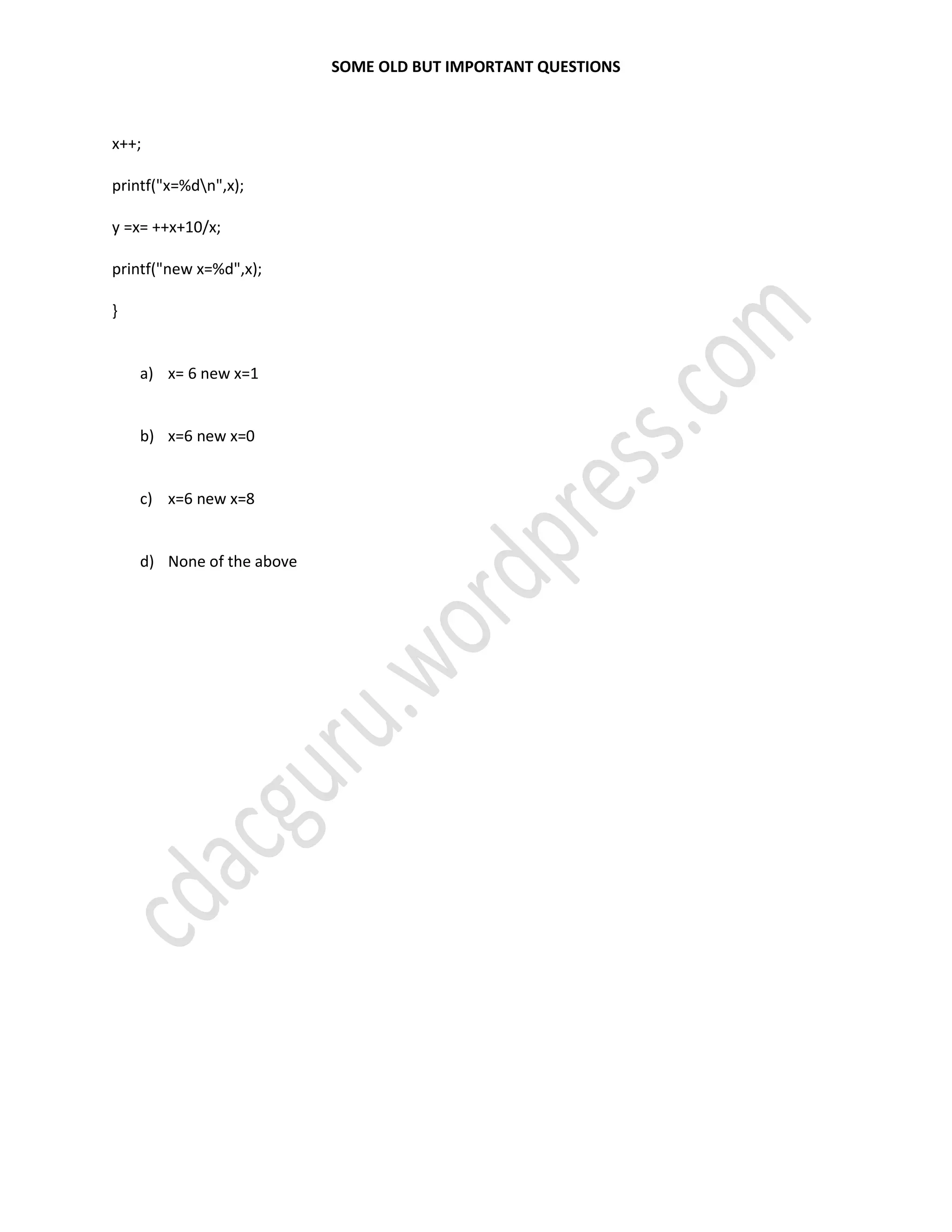 SOME OLD BUT IMPORTANT QUESTIONS
x++;
printf("x=%dn",x);
y =x= ++x+10/x;
printf("new x=%d",x);
}
a) x= 6 new x=1
b) x=6 new x=0
c) x=6 new x=8
d) None of the above
 