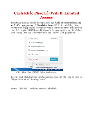 Cách Khắc Ph
Hôm trước mình có bài vi
wifi biểu tượng mạng có d
nhưng dạo này gặp một số
qua cách chuyển đổi DNS sang DNS google thì ngay l
bình thường . Sau đây là h
Cách Khắc Phục Lỗi Wifi B
Bước 1 . Click phải chuột vào bi
" Open Network and Sharing Center "
Bước 2 . Click vào "Local a
c Phục Lỗi Wifi Bị Limited
Access
c mình có bài viết hướng dẫn các bạn Khắc phục lỗi limit m
ng có dấu chấm than . Đó là cách mình hay dùng ,
ố trường hợp cũng bị limited như trên mình chuyên
i DNS sang DNS google thì ngay lập tức mạng l
à hướng dẫn các bạn thay đổi DNS google nhé .
i Wifi Bị Limited Access
t vào biểu tường mạng hoặc wifi nhé . Sau đó ch
" Open Network and Sharing Center "
c 2 . Click vào "Local area network" như hình
Limited
i limit mạng
à cách mình hay dùng ,
trên mình chuyên
ng lại vô được
i DNS google nhé .
c wifi nhé . Sau đó chọn vô
 