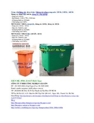 Cung cấpthùng rác nhựa hdpe/ thùng rác nhựacomposite 120 lít, 240 lít , 660 lít 
Thùng rác nhựa hdpe 660 lít, thùng rác công nghiệp, 
- Dung tích: 660 lít 
- Kích thước: 1180 x 770 x 1360 mm 
- Số lượng bánh xe: 04 bánh 
- Chất lượng: mới 100% 
THÙNG RÁC NHỰA composite, thùng rác 240 lít, thùng rác 120 lít 
- Dung tích: 240 lít , 120 lít 
- Màu sắc: Xanh lá, cam 
- Số lượng bánh xe: 02 bánh 
- Chất lượng: mới 100% 
THÙNG RÁC NHỰA hdpe 240 LÍT, 120 lít 
- Dung tích: 240 lít , 120 lít 
- Màu sắc: Xanh lá, cam 
- Số lượng bánh xe: 02 bánh 
- Chất lượng: mới 100% 
, , 
LIỆN HỆ: 0986 214 657 Bích Ngọc 
CÔNG TY TNHH CÔNG NGHIỆP SÀI GÒN 
ĐT : 08.3849.6066 (Gặp Ngọc) Fax: 08.3849.6080 
Email: mailto:saigonco_kd@yahoo.com.vn 
VP: 20/28/66 Hồ Đắc Di-P.Tây Thạnh-Q.Tân Phú–TP HCM 
VPTại Hà Nội Số: A25- Km14+200 Tập Thể QĐ 665 , Ngọc Hồi, Thanh Trì, Hà Nội 
Gian Hàng: http://gianhangvn.com/xenangtay-diendunglai-diesel/thung-rac-nhua-thung-rac-cong-cong- 
2sp165730.html 
Blog: 
http://thungracnhua-thungraccongcong.blogspot.com/ 
http://thungrac-xedayrac.blogspot.com/ 
http://enbien.com/thungraccongcong-thungracnhua120lit-240lit-660lit 
