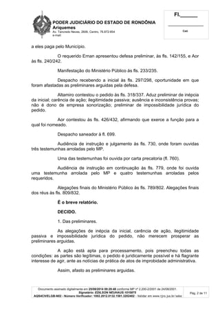 PODER JUDICIÁRIO DO ESTADO DE RONDÔNIA 
Ariquemes 
Av. Tancredo Neves, 2606, Centro, 76.872-854 
e-mail: 
Fl.______ 
_________________________ 
Cad. 
Documento assinado digitalmente em 25/08/2014 09:29:48 conforme MP nº 2.200-2/2001 de 24/08/2001. 
Signatário: EDILSON NEUHAUS:1010875 
AQS4CIVELGB-N02 - Número Verificador: 1002.2012.0132.1581.3202402 - Validar em www.tjro.jus.br/adoc 
Pág. 2 de 11 
a eles paga pelo Município. 
O requerido Ernan apresentou defesa preliminar, às fls. 142/155, e Aor 
às fls. 240/242. 
Manifestação do Ministério Público às fls. 233/235. 
Despacho recebendo a inicial às fls. 297/298, oportunidade em que 
foram afastadas as preliminares arguidas pela defesa. 
Altamiro contestou o pedido às fls. 318/337. Aduz preliminar de inépcia 
da inicial; carência de ação; ilegitimidade passiva; ausência e inconsistência provas; 
não é dono de empresa sonorização; preliminar de impossibilidade jurídica do 
pedido. 
Aor contestou às fls. 426/432, afirmando que exerce a função para a 
qual foi nomeado. 
Despacho saneador à fl. 699. 
Audiência de instrução e julgamento às fls. 730, onde foram ouvidas 
três testemunhas arroladas pelo MP. 
Uma das testemunhas foi ouvida por carta precatoria (fl. 760). 
Audiência de instrução em continuação às fls. 779, onde foi ouvida 
uma testemunha arrolada pelo MP e quatro testemunhas arroladas pelos 
requeridos. 
Alegações finais do Ministério Público às fls. 789/802. Alegações finais 
dos réus às fls. 809/832. 
É o breve relatório. 
DECIDO. 
1. Das preliminares. 
As alegações de inépcia da inicial, carência de ação, ilegitimidade 
passiva e impossibilidade jurídica do pedido, não merecem prosperar as 
preliminares arguidas. 
A ação está apta para processamento, pois preencheu todas as 
condições: as partes são legítimas, o pedido é juridicamente possível e há flagrante 
interesse de agir, ante as notícias de prática de atos de improbidade administrativa. 
Assim, afasto as preliminares arguidas. 
 
