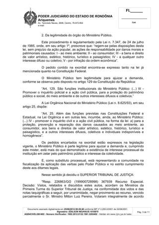 PODER JUDICIÁRIO DO ESTADO DE RONDÔNIA 
Ariquemes 
Av. Tancredo Neves, 2606, Centro, 76.872-854 
e-mail: 
Fl.______ 
_________________________ 
Cad. 
2. Da legitimidade do órgão do Ministério Público. 
Este procedimento é regulamentado pela Lei n. 7.347, de 24 de julho 
de 1985, onde, em seu artigo 1º, prescreve que: “regem-se pelas disposições desta 
lei, sem prejuízo da ação popular, as ações de responsabilidade por danos morais e 
patrimoniais causados: I - ao meio ambiente; II - ao consumidor; III - a bens e direito 
de valor artístico, estético, histórico, turístico e paisagístico; IV - a qualquer outro 
interesse difuso ou coletivo; V - por infração da ordem econômica”. 
O pedido contido na exordial encontra-se expresso tanto na lei já 
Documento assinado digitalmente em 25/08/2014 09:29:48 conforme MP nº 2.200-2/2001 de 24/08/2001. 
Signatário: EDILSON NEUHAUS:1010875 
AQS4CIVELGB-N02 - Número Verificador: 1002.2012.0132.1581.3202402 - Validar em www.tjro.jus.br/adoc 
Pág. 3 de 11 
mencionada quanto na Constituição Federal. 
O Ministério Público tem legitimidade para ajuizar a demanda, 
conforme se observa pelo disposto no artigo 129 da Constituição da República: 
“Art. 129. São funções institucionais do Ministério Público: (...) III - 
Promover o inquérito policial e a ação civil pública, para a proteção do patrimônio 
público e social, do meio ambiente e de outros interesses difusos e coletivos.” 
A Lei Orgânica Nacional do Ministério Público (Lei n. 8.625/93), em seu 
artigo 25, dispõe: 
“Art. 25. Além das funções previstas nas Constituições Federal e 
Estadual, na Lei Orgânica e em outras leis, incumbe, ainda, ao Ministério Público: 
(...) IV - promover o inquérito civil e a ação civil pública, na forma da lei: a) para a 
proteção, prevenção e reparação dos danos causados ao meio ambiente, ao 
consumidor, aos bens e direitos de valor artístico, estético, histórico, turístico e 
paisagístico, e a outros interesses difusos, coletivos e individuais indisponíveis e 
homogêneos”. 
Os pedidos encartados na exordial estão expressos na legislação 
vigente, o Ministério Público é parte legítima para ajuizar a demanda e, cumprindo 
este mister, está mais do que demonstrado a existência de interesse processual da 
instituição em zelar pelo patrimônio público e interesse da coletividade. 
E, como substituto processual, está representando a comunidade na 
fiscalização da aplicação das verbas pelo Poder Público e no estrito cumprimento 
deste aos ditames legais. 
Nesse sentido já decidiu o SUPERIOR TRIBUNAL DE JUSTIÇA: 
"Resp. 226863/GO (199900728998) 367939 Recurso Especial. 
Decisão: Vistos, relatados e discutidos estes autos, acordam os Ministros da 
Primeira Turma do Superior Tribunal de Justiça, na conformidade dos votos e das 
notas taquigráficas a seguir, por unanimidade, negar provimento ao recurso, vencido 
parcialmente o Sr. Ministro Milton Luiz Pereira. Votaram integralmente de acordo 
 