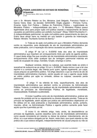 PODER JUDICIÁRIO DO ESTADO DE RONDÔNIA 
Ariquemes 
Av. Tancredo Neves, 2606, Centro, 76.872-854 
e-mail: 
Fl.______ 
_________________________ 
Cad. 
com o Sr. Ministro Relator os Srs. Ministros José Delgado, Francisco Falcão e 
Garcia Vieira. Data da decisão: 02/03/2000. Órgão julgador: - Primeira Turma. 
Ementa: Ação Civil Pública – Defesa do Patrimônio Público – Legitimidade do 
Ministério Público – Indisponibilidade dos bens. I - "O Ministério Público possui 
legitimidade ativa para propor ação civil pública visando o ressarcimento de danos 
causados ao patrimônio público por prefeito municipal." (Resp 159231/Humberto) II - 
A indisponibilidade patrimonial, na ação civil pública para ressarcimento de dano ao 
Erário deve atingir bens na medida em que bastam à garantia da indenização. 
Relator: Ministro Humberto Gomes de Barros." 
3. Trata-se de ação civil pública em que o Ministério Público demanda 
contra os requeridos, para declaração de ato de improbidade administrativa por 
estes praticados, com a reparação dos danos causados ao patrimônio público. 
O artigo 9º da Lei n. 8.429/92 trata dos atos de improbidade 
administrativa que importam em enriquecimento ilícito por parte do agente público. 
O caput deste artigo fixa que constitui ato de improbidade administrativa importando 
enriquecimento ilícito obter qualquer tipo de vantagem patrimonial indevida em 
razão de ocupação de cargo, mandato, função, emprego e outros. 
Qualquer conduta, dolosa ou culposa, que acarrete lesão ao erário é 
suscetível de subsumir-se ao artigo 10 Lei n. 8.429/92. Nesta norma o que a lei visa 
reprimir é a conduta ilegal, não intenta punir quem, agindo legalmente, por culpa, 
cause prejuízo ao patrimônio público. Tal artigo descreve o que se chama de ato de 
improbidade administrativa impróprio, sendo aquele em que o agente causa lesão 
ao erário público por ação ou omissão, dolosa ou culposa, causando perda 
patrimonial. 
O artigo 11 da referida lei trata, especificamente, dos atos de 
improbidade administrativa que atentam contra os princípios da Administração 
Pública. Todavia, é evidente que qualquer ato de improbidade administrativa atenta 
contra os princípios da Administração Pública, de legalidade, moralidade, 
impessoalidade, finalidade e publicidade. 
O inciso I qualifica como ato de improbidade administrativa, praticar ato 
visando fim proibido em lei ou regulamento ou diverso daquele previsto. Trata-se do 
princípio da legalidade, assim aquele que pratica ato administrativo objetivando um 
fim defeso em lei, está praticando a improbidade administrativa, sendo, portanto, 
ímprobo, afinal, na Administração Pública o agente público somente pode fazer 
aquilo que lhe é permitido por lei. 
O inciso II, do referido artigo, trata, ainda, da desobediência ao 
princípio da legalidade, quando classifica como ato de improbidade administrativa 
como aquele consistente em retardar ou deixar de praticar, indevidamente, ato de 
ofício, ou a que estava obrigado por lei. Assim, resta claro, que quem retarda ou não 
pratica ato a que estava obrigado, independentemente de causar prejuízo ou não ao 
Documento assinado digitalmente em 25/08/2014 09:29:48 conforme MP nº 2.200-2/2001 de 24/08/2001. 
Signatário: EDILSON NEUHAUS:1010875 
AQS4CIVELGB-N02 - Número Verificador: 1002.2012.0132.1581.3202402 - Validar em www.tjro.jus.br/adoc 
Pág. 4 de 11 
 