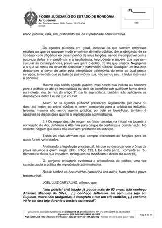 PODER JUDICIÁRIO DO ESTADO DE RONDÔNIA 
Ariquemes 
Av. Tancredo Neves, 2606, Centro, 76.872-854 
e-mail: 
Fl.______ 
_________________________ 
Cad. 
Documento assinado digitalmente em 25/08/2014 09:29:48 conforme MP nº 2.200-2/2001 de 24/08/2001. 
Signatário: EDILSON NEUHAUS:1010875 
AQS4CIVELGB-N02 - Número Verificador: 1002.2012.0132.1581.3202402 - Validar em www.tjro.jus.br/adoc 
Pág. 5 de 11 
erário público, está, sim, praticando ato de improbidade administrativa. 
Os agentes públicos em geral, inclusive os que servem empresas 
estatais ou que de qualquer modo envolvam dinheiro público, têm a obrigação de se 
conduzir com diligência no desempenho de suas funções, sendo incompatível com a 
natureza delas a imprudência e a negligência. Imprudente é aquele que age sem 
calcular as consequências, previsíveis para o erário, do ato que pratica. Negligente 
é o que se omite no dever de acautelar o patrimônio público. Qualquer um dos dois 
descumpre o dever de zelar pela integridade patrimonial do ente ao qual presta 
serviços, à medida que se trata de patrimônio que, não sendo seu, a todos interessa 
e pertence. 
Mesmo não sendo agente público, mas desde que induza ou concorra 
para a prática do ato de improbidade ou dele se beneficie sob qualquer forma direta 
ou indireta, nos termos do artigo 3º, da lei supracitada, também são aplicáveis as 
disposições desta Lei, no que couber. 
Assim, se os agentes públicos praticarem ilegalmente, por culpa ou 
dolo, ato lesivo ao erário público, e terem concorrido para a prática ou induzido, 
terceiro, mesmo não sendo agente público, ou dele se beneficiar, também é 
aplicável as disposições quanto à improbidade administrativa. 
3.1 Os requeridos não negam os fatos narrados na inicial, no tocante a 
nomeação de Aor, Jefferons e Altamiro para cargos de confiança e coordenação. No 
entanto, negam que estes não estavam prestando os serviços. 
Todos os réus afirmam que sempre exerceram as funções para as 
quais foram contratados. 
Analisando a legislação processual, há que se destacar que o ônus da 
prova incumbe a quem alega, CPC, artigo 333, I. De outra parte, compete ao réu 
demonstrar fatos que impedem, extinguem ou modificam o direito do autor (II). 
O conjunto probatório evidencia a procedência do pedido, uma vez 
caracterizada a prática de improbidade administrativa. 
Nesse sentido os documentos carreados aos autos, bem como a prova 
testemunhal. 
JOEL LUIZ CARVALHO, afirmou que: 
“sou policial civil lotado já pouco mais de 02 anos; não conheço 
Altamiro Mendes da Silva; (..) conheço Jefferson, ele tem uma loja em 
Cujubim, mexe com fotografias, é fotógrafo e tem um site também; (..) costumo 
vê-lo em sua loja durante o horário comercial”. 
 