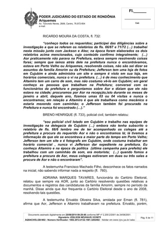 PODER JUDICIÁRIO DO ESTADO DE RONDÔNIA 
Ariquemes 
Av. Tancredo Neves, 2606, Centro, 76.872-854 
e-mail: 
Fl.______ 
_________________________ 
Cad. 
RICARDO MOURA DA COSTA, fl. 732: 
“conheço todos os requeridos; participei das diligências sobre a 
investigação a que se referem os relatórios de fls. 66/67 e 71/72 (…) trabalhei 
nesta missão junto com Jackson e Alex; na época foram elaborados os dois 
relatórios acima mencionados, cujo conteúdo confirmo integralmente; (…) 
Aor praticamente não parava na Prefeitura, estava sempre resolvendo coisas 
foras; sempre que íamos atrás dele na prefeitura nunca o encontrávamos, 
estava em Porto Velho ou Ariquemes, resolvendo coisas, não são sei dizer se 
assuntos da família Amorim ou da Prefeitura; Jefferson tem uma loja de fotos 
em Cujubim e ainda administra um site e sempre é visto em sua loja, em 
horários comerciais, nunca o vi na prefeitura. (…) é de meu conhecimento que 
Altamiro tem um carro de som, mas não costumo vê-lo em Cujubim; em geral 
conheço as pessoas que trabalham na Prefeitura; conversei com os 
funcionários da prefeitura e perguntamos sobre Aor e diziam que ele não 
estava na cidade; procuramos por Aor na recepção,isto durante os meses de 
janeiro a abril, daquele ano, fizemos umas 03 ou 04 visitas e nunca o 
encontramos; em relação a Altamiro é que ele trabalhava como mecânico e 
estaria mexendo com caminhão; o Jefferson também foi procurado na 
Prefeitura e nunca foi encontrado (…).” 
BRENO HENRIQUE (fl. 733), policial civil, também relatou: 
“sou policial civil lotado em Cujubim e trabalho nas equipes de 
investigação na delegacia de Cujubim (…) embora não tenha subscrito o 
relatório de fls. 66/6 lembro me de ter acompanhado os colegas até a 
prefeitura a procura do requerido Aor e não o encontramos lá; lá tivemos a 
informação de que ele se encontrava a maior parte do tempo em Porto Velho; 
Jefferson tem um site e é fotografo em Cujubim, onde costuma trabalhar em 
horário comercial , nunca vi Jefferson dar expediente na prefeitura. Eu 
conheço Altamiro e na época da política (última campanha para prefeito) ele 
trabalhou com um caminhão de som, era motorista; (…) quando fomos a 
prefeitura a procura de Aor, meus colegas estiveram em duas ou três salas a 
procura de Aor e não o encontraram”. 
A testemunha Francisco Machado Filho, desconhece os fatos narrados 
Documento assinado digitalmente em 25/08/2014 09:29:48 conforme MP nº 2.200-2/2001 de 24/08/2001. 
Signatário: EDILSON NEUHAUS:1010875 
AQS4CIVELGB-N02 - Número Verificador: 1002.2012.0132.1581.3202402 - Validar em www.tjro.jus.br/adoc 
Pág. 6 de 11 
na inicial, não sabendo informar nada a respeito (fl. 760). 
ADRIANA MARQUES TAVARES, funcionária do Cartório Eleitoral, 
relatou que sempre via AOR, junto ao Cartório resolvendo questões relativas a 
documentos e registros das candidaturas da família Amorim, sempre no período da 
manhã. Disse ainda que Aor frequenta o Cartório Eleitoral desde o ano de 2008, 
resolvendo tais questões. 
A testemunha Erivaldo Oliveira Silva, arrolada por Ernan (fl. 781), 
afirma que Aor, Jefferson e Altamiro trabalhavam na prefeitura. Erivaldo, porém, 
 