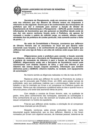 PODER JUDICIÁRIO DO ESTADO DE RONDÔNIA 
Ariquemes 
Av. Tancredo Neves, 2606, Centro, 76.872-854 
e-mail: 
Fl.______ 
_________________________ 
Cad. 
Secretaria de Planejamento, onde em conversa com a secretária, 
esta nos informou que Aor Bezerra de Oliveira estava em Ariquemes e 
retornaria no dia seguente. Ocorre que é de conhecimento dos funcionários da 
prefeitura que Aor é nomeado para exercer a função de Diretor do 
Departamento de Administração e Planejamento – SEPLAN, porém recebemos 
informações de funcionários que não quiseram se identificar dando conta de 
que Aor não exerce nenhuma função junto à Prefeitura, ele apenas foi 
nomeado e recebe o salário do referido cargo, no entanto, efetuou outras 
atividades fora da prefeitura de caráter particular, indo somente assinar a folha 
de ponto (…) 
No setor de Contabilidade e Finanças, constamos que Jefferson 
de Oliveira Ferreira não se encontrava no local em que deveria estar 
exercendo suas funções; e do conhecimento da população de Cujubim que 
Jefferson tem uma loja de fotos e um sites de noticias onde ocupa todo o seu 
tempo; 
Diligenciamos junto à prefeitura para constar a função exercida 
por Altamiro, sendo que a Secretaria de Planejamento e Finanças, ocorre que 
a portaria de nomeação de Altamiro é para a função de Coordenador da 
SEMSAU, diligenciamos então até a Secretaria de Assistência social onde 
conversamos com Andréia Siqueira da Silva, a qual nos informo ui que 
Altamiro não exerce função naquela secretaria, informação que também 
obtivemos junto a SEMSAU. Altamiro trabalha, na verdade, com equipamento 
de sonorização.” 
No mesmo sentido as diligencias realizadas no mês de maio de 2012. 
Repise-se ainda que Jefferson foi ouvido na Promotoria de Justiça e 
relatou que foi procurado pelo Prefeito Ernan, em 2009, para prestar serviço de 
publicidade, para que publicasse matérias que o promovessem, falando bem do 
trabalho e que foi orientado por Ernan a só comparecer na Prefeitura quanto ele 
chamasse. Afirma que não comparecia a prefeitura todos os dias e quando houve a 
denuncia passou uma tarde toda assinando folhas de ponto. 
Com relação a conduta de Ernam Amorim, este, na qualidade de 
gestor, tinha pleno conhecimento das nomeações, assinando as contratações e 
tinha conhecimento de que os réus não exerciam as funções junto ao Município e 
sequer compareciam no horário de expediente. 
Frise-se que Jefferson ainda recebeu a orientação de só comparecer 
Documento assinado digitalmente em 25/08/2014 09:29:48 conforme MP nº 2.200-2/2001 de 24/08/2001. 
Signatário: EDILSON NEUHAUS:1010875 
AQS4CIVELGB-N02 - Número Verificador: 1002.2012.0132.1581.3202402 - Validar em www.tjro.jus.br/adoc 
Pág. 8 de 11 
quando fosse chamado por ele (Ernam). 
Dessarte, conclui-se, pelas provas produzidas nos autos, tanto 
documental quanto testemunhal, que os réus Jefferson, Altamiro e Aor foram 
nomeados por Ernam com objetivos escusos, de interesse pessoal, tratando-se de 
 