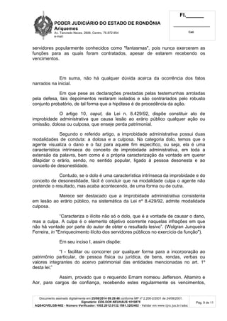 PODER JUDICIÁRIO DO ESTADO DE RONDÔNIA 
Ariquemes 
Av. Tancredo Neves, 2606, Centro, 76.872-854 
e-mail: 
Fl.______ 
_________________________ 
Cad. 
servidores popularmente conhecidos como "fantasmas", pois nunca exerceram as 
funções para as quais foram contratados, apesar de estarem recebendo os 
vencimentos. 
Em suma, não há qualquer dúvida acerca da ocorrência dos fatos 
Documento assinado digitalmente em 25/08/2014 09:29:48 conforme MP nº 2.200-2/2001 de 24/08/2001. 
Signatário: EDILSON NEUHAUS:1010875 
AQS4CIVELGB-N02 - Número Verificador: 1002.2012.0132.1581.3202402 - Validar em www.tjro.jus.br/adoc 
Pág. 9 de 11 
narrados na inicial. 
Em que pese as declarações prestadas pelas testemunhas arroladas 
pela defesa, tais depoimentos restaram isolados e são contrariados pelo robusto 
conjunto probatório, de tal forma que a hipótese é de procedência da ação. 
O artigo 10, caput, da Lei n. 8.429/92, dispõe constituir ato de 
improbidade administrativa que causa lesão ao erário público qualquer ação ou 
omissão, dolosa ou culposa, que enseje perda patrimonial. 
Segundo o referido artigo, a improbidade administrativa possui duas 
modalidades de conduta: a dolosa e a culposa. Na categoria dolo, temos que o 
agente visualiza o dano e o faz para aquele fim específico, ou seja, ela é uma 
característica intrínseca do conceito de improbidade administrativa, em toda a 
extensão da palavra, bem como é a própria caracterização da vontade em querer 
dilapidar o erário, sendo, no sentido popular, ligado à pessoa desonesta e ao 
conceito de desonestidade. 
Contudo, se o dolo é uma característica intrínseca da improbidade e do 
conceito de desonestidade, fácil é concluir que na modalidade culpa o agente não 
pretende o resultado, mas acaba acontecendo, de uma forma ou de outra. 
Merece ser destacado que a improbidade administrativa consistente 
em lesão ao erário público, na sistemática da Lei nº 8.429/92, admite modalidade 
culposa. 
“Caracteriza o ilícito não só o dolo, que é a vontade de causar o dano, 
mas a culpa. A culpa é o elemento objetivo ocorrente naquelas infrações em que 
não há vontade por parte do autor de obter o resultado lesivo”. (Wolgran Junqueira 
Ferreira, in "Enriquecimento ilícito dos servidores públicos no exercício da função"). 
Em seu inciso I, assim dispõe: 
“I - facilitar ou concorrer por qualquer forma para a incorporação ao 
patrimônio particular, de pessoa física ou jurídica, de bens, rendas, verbas ou 
valores integrantes do acervo patrimonial das entidades mencionadas no art. 1º 
desta lei;” 
Assim, provado que o requerido Ernam nomeou Jefferson, Altamiro e 
Aor, para cargos de confiança, recebendo estes regularmente os vencimentos, 
 