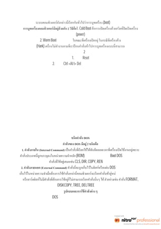 (boot) คอมพิวเตอร์ 
2 วิธีคือ1. Cold Boot 
(power) 
2. Worm Boot คือ จะใช้วิธีนี 
(Hank) 
กระทำได้อยู่2 วิธีคือ 
1. กดปุ่มReset 
2. กดปุ่มCtrl +Al t+ Del พร้อมกัน แล้วปล่อยมือ 
DOS 
DOS มีอยู่2 ชนิดคือ 
1. (Internal Command) 
(ROM) ตลอดเวลา หลังจากทีBoot DOS ส่วนมากจะเป็น 
CLS, DIR, COPY, REN เป็นต้น 
2. (External Command) DOS คำสังเ หล่ านี จะไม่ ถูก 
วยความจำถ้าแผ่นดิสก์ 
FORMAT, 
DISKCOPY, TREE, DELTREE เป็นต้น 
ในการใช้คำสังต่ าง ๆ ของ DOS จะมีการกำหนดอักษรหรือสัญลักษณ์ใช้แทนข้อความของรูปแบบคำสัง 
ดังนี 
 