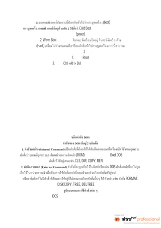 (boot) คอมพิวเตอร์ 
2 วิธีคือ1. Cold Boot คือการเปิดเครืองด้ วยสวิ ตช์ ปิ ดเ ปิ ดเ ครื อง 
(power) 
2. Worm Boot คือ จะใช้วิธีนี 
(Hank) 
กระทำได้อยู่2 วิธีคือ 
1. กดปุ่มReset 
2. กดปุ่มCtrl +Al t+ Del พร้อมกัน แล้วปล่อยมือ 
DOS 
DOS มีอยู่2 ชนิดคือ 
1. (Internal Command) 
(ROM) ตลอดเวลา หลังจากทีBoot DOS ส่วนมากจะเป็น 
CLS, DIR, COPY, REN เป็นต้น 
2. (External Command) DOS 
วยความจำถ้าแผ่นดิสก์ 
FORMAT, 
DISKCOPY, TREE, DELTREE เป็นต้น 
ในการใช้คำสังต่ าง ๆ ของ DOS จะมีการกำหนดอักษรหรือสัญลักษณ์ใช้แทนข้อความของรูปแบบคำสัง 
ดังนี 
 