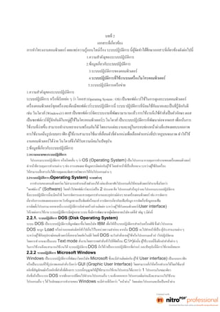 2 
1.ความสำคัญของระบบปฏิบัติการ 
2. 
3.ระบบปฏิบัติการของคอมพิวเตอร์ 
4. 
5.ระบบปฏิบัติการเครือข่าย 
1.ความสำคัญของระบบปฏิบัติการ 
(Operating System : OS) เป็นซอฟต์แวร์ใช้ในการดูแลระบบคอมพิวเตอร์ 
เช่น วินโดวส์(Windows)1) ดอส 
2) 
อภาพ ทำให้ใช้ 
งานคอมพิวเตอร์ได้ง่าย วินโดวส์จึงได้รับความนิยมในปัจจุบัน 
2. 
2.1ความหมายของระบบปฏิบัติการ 
OS (Operating System) 
ทำ 
2.2ระบบปฏิบัติการ (Operating System) ระบบต่างๆ 
“ซอฟต์แวร์” (Software) 2 ประเภท คือ โปรแกรมสำเร็จรูป และโปรแกรมระบบปฏิบัติการ 
างผู้ใช้กับคอมพิวเตอร์(User interface) 
2.2.1. ระบบปฏิบัติการ DOS (Disk Operating System) 
ระบบ DOS IBM 
DOS จะถูก Load DOS 
DOS งจากผู้ใช้หรือโปรแกรมแล้วนำ ไปปฏิบัติตาม 
โดยการทำงานจะเป็นแบบ Text mode (C:>) 
ในการใช้งานจึงจะสามารถใช้งานได้ ระบบปฏิบัติการDOS . 
2.2.2 ระบบปฏิบัติการ Microsoft Windows 
Windows Microsoft (User interface) เป็นแบบกราฟิก 
GUI (Graphic User Interface) 
1 โปรแกรมในขณะเดียว 
DOS นจึงจะสามารถไปใช้งาน 
Windows “หน้าต่าง” โดยแต่ละโปรแกรมจะถือเป็นหน้าต่าง 
 
