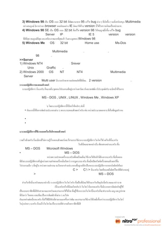 3) Windows 98 เป็น OS แบบ 32 bit 95 แก้ไข bug Multimedia 
อย่างสมบูรณ์ มีการนำเอา browser ยอดนิยมอย่าง IE ติดมาให้ด้วย version .. 
4) Windows 98 SE เป็น OS แบบ 32 bit version 98 bug และเพิมฟี เวอร์ ใหม่ ๆ 
มากมายเช่นสามารถทำเป็น Server แชร์ IP ให้กับเครืองลู กได้ และนํ าเ อา IE 5 ติดมาด้วย นับว่าversion นีเป็ น version 
Windows 98 
5) Windows Me เป็น OS แบบ 32 bit ทีพั ฒนา มา สํ าหรั บ Home use โดยเฉพาะ ตัดเอา Ms-Dos ออกไปเพือสร้ าง 
ความ 
มีเสถียรภาพให้กับระบบ สนับสนุน Multimedia สมบูรณ์แบบทีสุ ด..ตอนนีผมเ องก็ ลองใช้ อยู่ครั บ..ยอมรับว่าดีมาก ๆ ไม่ค่อย 
มีปัญหาเหมือน 98 ทีผ่ านมา ครั บ.. 
>>Server 
1) Windows NT4 มีความเสถียรถาพสูงทำงาน เป็น Srever การใช้งานผู้ใช้ต้องมคีวามรู้พอสมควรเพราะลักษณะการใช้งาน 
คล้ายกับ Unix แต่จะมีระบบ Graffic ทีดี กว่ า.. 
2) Windows 2000 เป็น OS ทีเป็ น NT พัฒนามาจาก NT4 มีความเสถียรภาพสูง และรองรับMultimedia ใช้ 
เป็น Server 
สนับสนุนการใช้งานแบบ Multi user ..มี 2 version ให้เลือกใช้งานตามความเหมาะสม.. 
3.ระบบปฏิบัติการของคอมพิวเตอร์ 
ควบคุมการปฏิบัติงานของฮาร์ดแวร์ และสนับสนุนคำสังสํ าหรั บควบคุ มการทํ างานของฮาร์ ดแวร์ ประยุ กต์ ครั บ ตั วอย่ างของระบบ 
ปฏิบัติการนะครับ ก็ได้แก่MS - DOS , UNIX , LINUX , Windows Me , Windows XP เหล่านีเป็ นต้ นครั บ 
ระบบปฏิบัติการนี 
จะทำงานอยู่เบืองหลั งของผู้ใช้ ครั 
• 
หน่วยความจำ และเครืองพิ มพ์ เป็ นต้ น 
• อันทีสองนี นะครั บก็ คือจั ดการในส่ วนของการติ ดต่ อ กับผู้ใช้ครับ 
• และในข้อนีก็ ได้ แก่ ให้ บริการโปรแกรมประยุ กต์ อื นครั บ เ ช่น และการแสดง ผล เ ป็นต้ น โ ดยปกติ แล้ วโปรแกรมประยุ กต์ 
จะต้องทำงานผ่านระบบปฏิบัติการครับ 
4. 
ระบบปฏิบัติการทีใช้ งานใ นปั จจุ บั นนีนะครั บ จะเ ป็ นร ะบบปฏิ บั ติ การวิ นโ ดว์ ครั บ เพร าะสา มา รถใช้ งานไ ด้ ง่ าย สะดวก และ 
ผมจะขอกล่าวถึง ระบบปฏิบัติการทีใช้ ในอดี ตและในปั จจุ บั นนะครั บแต่ 
ได้แก่MS – DOS และก็Microsoft Windows สองอย่างนีนะครั บ 
• ในข้อหนึงนี นะครั บผมจะกล่ าวถึ ง ระบบปฏิ บัติการ MS – DOS ครับ ซึง เมื อผู้ ใช้ เ ปิดเครื องคอมพิ วเ ตอร์ ระบปฏิ บั ติ การก็ 
จะถูกเรียกจากฮาร์ดดิสก์มาไว้ใน 
ไว้ในหน่วยความจำหลักนะครับ ซึงจะได้ ผลลั พธ์ บนจอภา พเ ป็ นC > หรือ C: > 
และเครืองหมา ย > หมายถึงการเตรียมพร้อมทีจะทํ างานจากนั น ผู้ ใช้ ก็จะสามารถพิ มพ์ คำ สัง ของ MS – DOS ได้ทันทีครับเพือ 
ใช้งานคอมพิวเตอร์ 
ละเอียดเลยนะครับ คือ ไมโครซอฟต์วินโด 
รับ ระบบปฏิบัติการวินโดว์ทีใช้ ในปั จจุ บั นนะครั บก็ ได้ มี การพั ฒนา 
สันสวยงานแต่การทำงาน ของวินโดว์นีนะครั บก็ ยั ง 
ทำงานภายใต้การทำงานของดอสครับ เพียงแต่ระบบวินโดว์นีเราจะไม่ จํ าเ ป็ นต้ องรู้คํ าสั งของดอสเ ท่า นันเอง เ พราะเ ราใช้งา น 
 