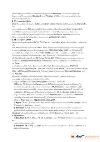 Windows ยังให้โปรแกรมต่าง ๆ สามารถแชร์ 
ข้อมูลระหว่างกันได้ผ่านทางคลิปบอ.์ด (Clipboard) ระบบ Windows 
2.2.3. ระบบปฏิบัติการ Unix 
Unix SUN ของบริษัท SUN Microsystems แต่ไม่ได้เป็นคู่แข่งกับบริษัท Microsoft ใน 
PC แต๋อย่างใด แต่Unix (Open system) 
Unix ยังถูกออกแบบม 
การใช้งานในลักษณะให้มีผู้ใช้ได้หลายคนในเวลาเดียวกัน เรียกว่า ระบบหลายผู้ใช(้Multiuser system) และสามารถทำงาน 
(Multitasking system) 
2.24. ระบบปฏิบัติการ Linux 
Linux เป็นระบบปฏิบัติการเช่นเดียวกับ DOS, Windows หรือ Unix โดยLinux Unix ประเภท 
Linux 1999 – 2000 
ทำ งานบนระบบ Linux โดยเฉพาะอย่า GNU (GNU’s Not UNIX) 
ระบบ Linux เป็นระบบปฏิบัติการประเภทฟรีแวร์(Free ware) Linux 
Linux เป็นไปอย่างรวดเร็ว โดยในส่วนของใจกลางระบบปฏิบัติการ 
หรือ Kernel 2.2 (Linux Kernel 2.2) 
หลายซีพียู หรือ SMP (Symmetrical Multi Processors) Linux สามารถนำไปใช้สำหรบัทำงาน 
เป็น Saver 
ขนาดใหญ่ได้ระบบ Linux 4 3 ตระกูล คือ บนซีพียูของ อินเทล (PC Intel) 
ดิจิทัลอัลฟาคอมพิวเตอร์(Digital Alpha Computer และซันสปาร์ค (SUN SPARC) RPM 
(Red Hat Package Management) Linux Microsoft Windows บนพีซี 
หรือ Mac OS 
Linux 
ระบบ Linux 
ระบบปฏิบัติการ (OS) <-- มาจาก Operating System แบ่งออกเป็น 3 กลุ่มหลัก ๆ คือ 
1.Unix เป็น OS Server เพราะเป็น OS 
Multimedia ต่าง ๆ ปัจจุบันมีOS Unix 
Windows ของMicrosoft เราเรียก OS 
ว่า Linux เป็น OS OS Source code 
Linux Redhat Linux เพราะการใช้งานง่ายคล้าย Windows 
รถใช้ภาษาไทยได้อย่างมีประสิทธิภาพ.. 
ใช้ก็สามารถ down load ได้จาก http://www.nectec.or.th 
2. Apple OS เป็น OS Max Graffic design อะไรทำนอง 
User อย่างเรา ๆ หรอกครับ.. 
3. Windows เป็น OS 90 % 
Multimedia อย่างสมบูรณ์ ไม่ว่าจะดูหนัง ฟังเพลง เล่นเกม ฯลฯ 
Windows ในปัจจุบันมีให้เลือกใช้งานหลาย version Server และ Home use 
>>Home use 
1) Windows 3.11 เป็น OS แบบ 16 bit เป็น version แรกของ Windows 
สิทธิ 
ามไปด้วย.. 
2) Windows 95 เป็น OS แบบ 32 bit version 
bug มากไม่ค่อยเสถียรพอ.. 
 
