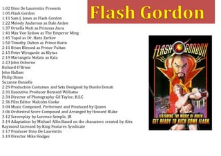 1:02 Dino De Laurentiis Presents
1:05 Flash Gordon
1:11 Sam J. Jones as Flash Gordon
1:22 Melody Anderson as Dale Arden
1:37 Ornella Muti as Princess Aura
1:41 Max Von Sydow as The Emperor Ming
1:45 Topol as Dr. Hans Zarkov
1:50 Timothy Dalton as Prince Barin
2:11 Brian Blessed as Prince Vultan
2:15 Peter Wyngarde as Klytus
2:19 Mariangela Melato as Kala
2:23 John Osborne
Richard O’Brien
John Hallam
Philip Stone
Suzanne Danielle
2:29 Production Costumes and Sets Designed by Danilo Donati
2:31 Executive Producer Bernard Williams
2:34 Director of Photography Gil Taylor, B.S.C
2:36 Film Editor Malcolm Cooke
3:04 Music Composed, Performed and Produced by Queen
3:06 Orchestral Score Composed and Arranged by Howard Blake
3:12 Screenplay by Lorenzo Semple, JR
3:14 Adaptation by Michael Allin Based on the characters created by Alex
Raymond Licensed by King Features Syndicate
3:17 Producer Dino De Laurentiis
3:19 Director Mike Hodges
 