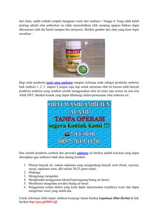 dari alam, sudah terbukti ampuh mengatasi wasir dari stadium 1 hingga 4. Yang tidak kalah
penting adalah obat ambeclear ini tidak menyebabkan efek samping apapun bahkan dapat
dikonsumsi oleh ibu hamil maupun ibu menyusui. Berikut gambar dari obat yang kami ingin
tawarkan :
Bagi anda penderita wasir atau ambeien maupun keluarga anda sebagai penderita ambeien
baik stadium 1, 2, 3 mapun 4 jangan ragu lagi untuk memesan obat ini karena telah banyak
penderita ambeien yang sembuh setelah menggunakan obat ini tentu saja semua itu atas izin
Allah SWT. Berikut kontak yang dapat dihubungi dalam pemesanan obat ambeien ini :
Dan setelah penderita sembuh dari penyakit ambeien ini berikut adalah kiat-kiat yang dapat
diterapkan agar ambeien tidak akan datang kembali :
1. Minum banyak air, makan makanan yang mengandung banyak serat (buah, sayuran,
sereal, suplemen serat, dll) sekitar 20-25 gram sehari
2. Olahraga
3. Mengurangi mengedan
4. Menghindari penggunaan laksatif (perangsang buang air besar)
5. Membatasi mengedan sewaktu buang air besar.
6. Penggunaan celana dalam yang ketat dapat mencetuskan terjadinya wasir dan dapat
mengiritasi wasir yang sudah ada.
Untuk informasi lebih lanjut silahkan kunjungi laman berikut Lapaknya Obat Herbal di link
berikut http://goo.gl/DBCctQ
 