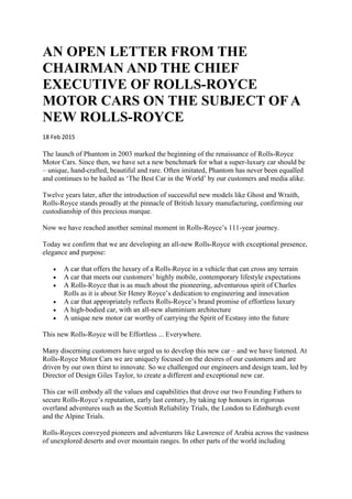 AN OPEN LETTER FROM THE
CHAIRMAN AND THE CHIEF
EXECUTIVE OF ROLLS-ROYCE
MOTOR CARS ON THE SUBJECT OF A
NEW ROLLS-ROYCE
18 Feb 2015
The launch of Phantom in 2003 marked the beginning of the renaissance of Rolls-Royce
Motor Cars. Since then, we have set a new benchmark for what a super-luxury car should be
– unique, hand-crafted, beautiful and rare. Often imitated, Phantom has never been equalled
and continues to be hailed as ‘The Best Car in the World’ by our customers and media alike.
Twelve years later, after the introduction of successful new models like Ghost and Wraith,
Rolls-Royce stands proudly at the pinnacle of British luxury manufacturing, confirming our
custodianship of this precious marque.
Now we have reached another seminal moment in Rolls-Royce’s 111-year journey.
Today we confirm that we are developing an all-new Rolls-Royce with exceptional presence,
elegance and purpose:
 A car that offers the luxury of a Rolls-Royce in a vehicle that can cross any terrain
 A car that meets our customers’ highly mobile, contemporary lifestyle expectations
 A Rolls-Royce that is as much about the pioneering, adventurous spirit of Charles
Rolls as it is about Sir Henry Royce’s dedication to engineering and innovation
 A car that appropriately reflects Rolls-Royce’s brand promise of effortless luxury
 A high-bodied car, with an all-new aluminium architecture
 A unique new motor car worthy of carrying the Spirit of Ecstasy into the future
This new Rolls-Royce will be Effortless ... Everywhere.
Many discerning customers have urged us to develop this new car – and we have listened. At
Rolls-Royce Motor Cars we are uniquely focused on the desires of our customers and are
driven by our own thirst to innovate. So we challenged our engineers and design team, led by
Director of Design Giles Taylor, to create a different and exceptional new car.
This car will embody all the values and capabilities that drove our two Founding Fathers to
secure Rolls-Royce’s reputation, early last century, by taking top honours in rigorous
overland adventures such as the Scottish Reliability Trials, the London to Edinburgh event
and the Alpine Trials.
Rolls-Royces conveyed pioneers and adventurers like Lawrence of Arabia across the vastness
of unexplored deserts and over mountain ranges. In other parts of the world including
 