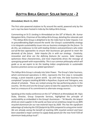 ADITYA BIRLA GROUP: SOLAR IMPULSE - 2
Ahmedabad, March 11, 2015
The first solar-powered airplane to fly around the world, powered only by the
sun's rays has been hosted in India by the Aditya Birla Group.
Commenting on SI-2’s landing in Ahmedabad on the 10th
of March, Mr. Kumar
Mangalam Birla, Chairman of the Aditya Birla Group, detailing the rationale said
- “The Aditya Birla Group is delighted to be the India host to Solar Impulse 2 on
its groundbreaking flight around the world. Our Group’s sustainability strategy
is to integrate sustainability issues into our business strategies for the future. To
do this, we endeavour to link with leading thinkers and practitioners who stoke
out-of-the-box approaches to ensure that businesses get geared to meet the
demands of the future. Solar Impulse fits in with our strategy. Creativity,
innovation and drive are the defining features for success. Solar Impulse
epitomizes these characteristics, and most importantly drives the message of
synergizing growth with responsibility. This is our common philosophy which will
guide us as we aspire to be the leading Indian conglomerate in sustainable
business practices across our global operations”.
The Aditya Birla Group is already into Solar Power. The Group’s Solar business,
which commenced operations in 2011, represents the first step in renewable
energy, a pivot towards a green world. Up until now, the Solar business has
completed 7 projects totalling 80 MW in Rajasthan, Gujarat and Telengana, way
ahead of schedule. These are ranked among the top performing plants in the
country. On the anvil are the Group’s plans to take the capacities to a far higher
level as a measure of its commitment to alternate energy sources.
Speaking at the media conference on the 11th
of March at Ahmedabad, Mr. Rajiv
Dube, Director, Group Corporate Services, highlighted the principle of
sustainability as embedded in the Group’s businesses – “At Novelis, the largest
drink can stock supplier in the world, we have set an ambitious target to use 80%
recycled aluminium for our raw material input by 2020. This has the significant
advantage of reducing the CO2 footprint by 95% compared to using prime metal.
We are already seeing the benefit of reaching 50% recycled content and have
been awarded a major contract to supply body panels for the new Ford F150 all
aluminium body pickup truck”.
 