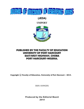 (JEDA)
UNIPORT
PUBLISHED BY THE FACULTY OF EDUCATION
UNIVERSITY OF PORT HARCOURT
EAST/WEST HIGHWAY, CHOBA
PORT HARCOURT-NIGERIA.
Copyright c Faculty of Education, University of Port Harcourt – 2014.
ISSN: 0189420X
Produced by the Editorial Board
2014
(JEDA)
UNIPORT
PUBLISHED BY THE FACULTY OF EDUCATION
UNIVERSITY OF PORT HARCOURT
EAST/WEST HIGHWAY, CHOBA
PORT HARCOURT-NIGERIA.
Copyright c Faculty of Education, University of Port Harcourt – 2014.
ISSN: 0189420X
Produced by the Editorial Board
2014
(JEDA)
UNIPORT
PUBLISHED BY THE FACULTY OF EDUCATION
UNIVERSITY OF PORT HARCOURT
EAST/WEST HIGHWAY, CHOBA
PORT HARCOURT-NIGERIA.
Copyright c Faculty of Education, University of Port Harcourt – 2014.
ISSN: 0189420X
Produced by the Editorial Board
2014
 