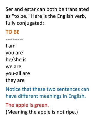 Ser and estar can both be translated
as "to be." Here is the English verb,
fully conjugated:
TO BE
----------
I am
you are
he/she is
we are
you-all are
they are
Notice that these two sentences can
have different meanings in English.
The apple is green.
(Meaning the apple is not ripe.)
 