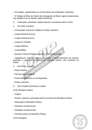 – Os códigos, regulamentos ou normas éticas nas Instituições Judiciárias.
– O Código de Ética da Ordem dos Advogados do Brasil: regras fundamentais;
nas relações com os clientes; sigilo profissional.
3. Instituições Judiciárias: noções básicas e conceituais sobre o tema.
4. Do Poder Judiciário.
– Composição: Estrutura e Órgãos do Poder Judiciário.
– Justiça Estadual Comum.
– Justiça Federal Comum.
– Justiça do Trabalho.
– Justiça Eleitoral.
– Justiça Militar.
– Supremo Tribunal Federal e Superior Tribunal de Justiça.
– Magistratura: acesso, ingresso, promoção e desenvolvimento da carreira;
garantias e vedações constitucionais; controle externo; dos auxiliares da
justiça.
5. Da Polícia Judiciária.
– Polícia Federal.
– Polícias Civis e Militares.
– Polícia Administrativa ou de Repressão.
– Polícia Judiciária.
6. Das Funções Essenciais à Justiça.
a) Do Ministério Público:
– Origem;
– Acesso: ingresso e promoção dentro da carreira do Ministério Público;
– Atribuições do Ministério Público;
– Garantias constitucionais;
– Vedações constitucionais;
– Controle externo do Ministério Público.
b) Do Advogado:
 