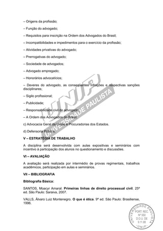 – Origens da profissão;
– Função do advogado;
– Requisitos para inscrição na Ordem dos Advogados do Brasil;
– Incompatibilidades e impedimentos para o exercício da profissão;
– Atividades privativas do advogado;
– Prerrogativas do advogado;
– Sociedade de advogados;
– Advogado empregado;
– Honorários advocatícios;
– Deveres do advogado, as conseqüentes infrações e respectivas sanções
disciplinares;
– Sigilo profissional;
– Publicidade;
– Responsabilidade civil do advogado;
– A Ordem dos Advogados do Brasil.
c) Advocacia Geral da União e Procuradorias dos Estados.
d) Defensoria Pública.
V – ESTRATÉGIA DE TRABALHO
A disciplina será desenvolvida com aulas expositivas e seminários com
incentivo à participação dos alunos no questionamento e discussões.
VI – AVALIAÇÃO
A avaliação será realizada por intermédio de provas regimentais, trabalhos
acadêmicos, participação em aulas e seminários.
VII – BIBLIOGRAFIA
Bibliografia Básica:
SANTOS, Moacyr Amaral. Primeiras linhas de direito processual civil. 25ª
ed. São Paulo: Saraiva, 2007.
VALLS, Álvaro Luiz Montenegro. O que é ética. 9ª ed. São Paulo: Brasiliense,
1996.
 