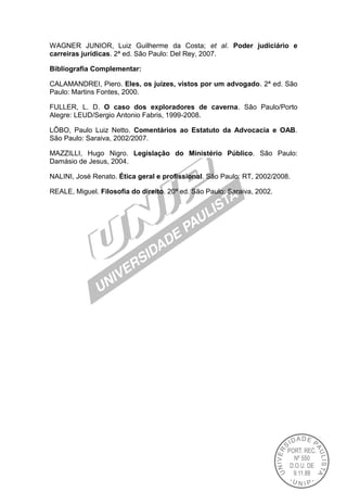 WAGNER JUNIOR, Luiz Guilherme da Costa; et al. Poder judiciário e
carreiras jurídicas. 2ª ed. São Paulo: Del Rey, 2007.
Bibliografia Complementar:
CALAMANDREI, Piero. Eles, os juízes, vistos por um advogado. 2ª ed. São
Paulo: Martins Fontes, 2000.
FULLER, L. D. O caso dos exploradores de caverna. São Paulo/Porto
Alegre: LEUD/Sergio Antonio Fabris, 1999-2008.
LÔBO, Paulo Luiz Netto. Comentários ao Estatuto da Advocacia e OAB.
São Paulo: Saraiva, 2002/2007.
MAZZILLI, Hugo Nigro. Legislação do Ministério Público. São Paulo:
Damásio de Jesus, 2004.
NALINI, José Renato. Ética geral e profissional. São Paulo: RT, 2002/2008.
REALE, Miguel. Filosofia do direito. 20ª ed. São Paulo: Saraiva, 2002.
 