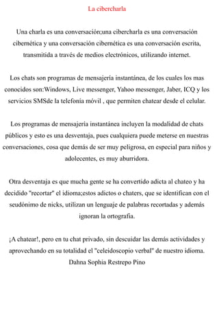 La cibercharla
Una charla es una conversación;una cibercharla es una conversación
cibernética y una conversación cibernética es una conversación escrita,
transmitida a través de medios electrónicos, utilizando internet.
Los chats son programas de mensajería instantánea, de los cuales los mas
conocidos son:Windows, Live messenger, Yahoo messenger, Jaber, ICQ y los
servicios SMSde la telefonía móvil , que permiten chatear desde el celular.
Los programas de mensajería instantánea incluyen la modalidad de chats
públicos y esto es una desventaja, pues cualquiera puede meterse en nuestras
conversaciones, cosa que demás de ser muy peligrosa, en especial para niños y
adolecentes, es muy aburridora.
Otra desventaja es que mucha gente se ha convertido adicta al chateo y ha
decidido ''recortar'' el idioma;estos adictos o chaters, que se identifican con el
seudónimo de nicks, utilizan un lenguaje de palabras recortadas y además
ignoran la ortografia.
¡A chatear!, pero en tu chat privado, sin descuidar las demás actividades y
aprovechando en su totalidad el ''celeidoscopio verbal'' de nuestro idioma.
Dahna Sophia Restrepo Pino
 