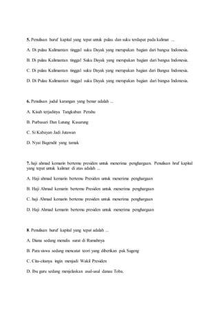 5. Penulisan huruf kapital yang tepat untuk pulau dan suku terdapat pada kalimat ...
A. Di pulau Kalimantan tinggal suku Dayak yang merupakan bagian dari bangsa Indonesia.
B. Di pulau Kalimantan tinggal Suku Dayak yang merupakan bagian dari bangsa Indonesia.
C. Di pulau Kalimantan tinggal suku Dayak yang merupakan bagian dari Bangsa Indonesia.
D. Di Pulau Kalimantan tinggal suku Dayak yang merupakan bagian dari bangsa Indonesia.
6. Penulisan judul karangan yang benar adalah ...
A. Kisah terjadinya Tangkuban Perahu
B. Purbasari Dan Lutung Kasarung
C. Si Kabayan Jadi Jutawan
D. Nyai Bagendit yang tamak
7. haji ahmad kemarin bertemu presiden untuk menerima penghargaan. Penulisan hruf kapital
yang tepat untuk kalimat di atas adalah ...
A. Haji ahmad kemarin bertemu Presiden untuk menerima penghargaan
B. Haji Ahmad kemarin bertemu Presiden untuk menerima penghargaan
C. haji Ahmad kemarin bertemu presiden untuk menerima penghargaan
D. Haji Ahmad kemarin bertemu presiden untuk menerima penghargaan
8. Penulisan huruf kapital yang tepat adalah ...
A. Diana sedang menulis surat di Rumahnya
B. Para siswa sedang mencatat teori yang diberikan pak Sugeng
C. Cita-citanya ingin menjadi Wakil Presiden
D. Ibu guru sedang menjelaskan asal-usul danau Toba.
 