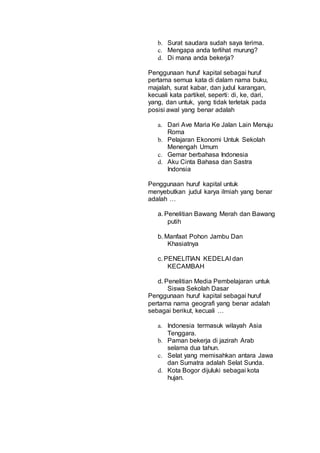 b. Surat saudara sudah saya terima.
c. Mengapa anda terlihat murung?
d. Di mana anda bekerja?
Penggunaan huruf kapital sebagai huruf
pertama semua kata di dalam nama buku,
majalah, surat kabar, dan judul karangan,
kecuali kata partikel, seperti: di, ke, dari,
yang, dan untuk, yang tidak terletak pada
posisi awal yang benar adalah
a. Dari Ave Maria Ke Jalan Lain Menuju
Roma
b. Pelajaran Ekonomi Untuk Sekolah
Menengah Umum
c. Gemar berbahasa Indonesia
d. Aku Cinta Bahasa dan Sastra
Indonsia
Penggunaan huruf kapital untuk
menyebutkan judul karya ilmiah yang benar
adalah …
a. Penelitian Bawang Merah dan Bawang
putih
b. Manfaat Pohon Jambu Dan
Khasiatnya
c. PENELITIAN KEDELAI dan
KECAMBAH
d. Penelitian Media Pembelajaran untuk
Siswa Sekolah Dasar
Penggunaan huruf kapital sebagai huruf
pertama nama geografi yang benar adalah
sebagai berikut, kecuali …
a. Indonesia termasuk wilayah Asia
Tenggara.
b. Paman bekerja di jazirah Arab
selama dua tahun.
c. Selat yang memisahkan antara Jawa
dan Sumatra adalah Selat Sunda.
d. Kota Bogor dijuluki sebagai kota
hujan.
 