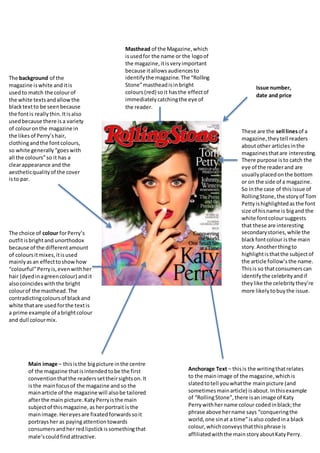 Masthead of the Magazine,which
isusedfor the name or the logoof
the magazine,itisveryimportant
because itallowsaudiencesto
identifythe magazine.The “Rolling
Stone”mastheadisinbright
colours(red) soit hasthe effectof
immediatelycatchingthe eye of
the reader.
Anchorage Text – thisis the writingthatrelates
to the mainimage of the magazine,whichis
slatedtotell youwhatthe mainpicture (and
sometimesmainarticle) isabout.Inthisexample
of “RollingStone”,there isanimage of Katy
Perrywithhername colour codedinblack;the
phrase above hername says “conqueringthe
world,one sinat a time”isalso codedina black
colour,whichconveysthatthisphrase is
affiliatedwiththe mainstoryaboutKatyPerry.
Main image – thisisthe bigpicture inthe centre
of the magazine thatisintendedtobe the first
conventionthatthe readerssettheirsightson.It
isthe mainfocusof the magazine and so the
mainarticle of the magazine will alsobe tailored
afterthe main picture.KatyPerryisthe main
subjectof thismagazine,as herportrait isthe
mainimage.Hereyesare fixatedforwardssoit
portraysher as payingattentiontowards
consumersandher redlipstickissomethingthat
male’scouldfindattractive.
These are the sell linesof a
magazine,theytell readers
aboutother articlesinthe
magazinesthatare interesting.
There purpose isto catch the
eye of the readerand are
usuallyplacedonthe bottom
or on the side of a magazine.
So inthe case of thisissue of
RollingStone, the storyof Tom
Pettyishighlightedasthe font
size of hisname is bigand the
white fontcoloursuggests
that these are interesting
secondarystories,while the
blackfontcolour isthe main
story.Anotherthingto
highlightisthatthe subjectof
the article follow’sthe name.
Thisis so thatconsumerscan
identifythe celebrityandif
theylike the celebritythey’re
more likelytobuythe issue.
Issue number,
date and price
The choice of colour forPerry’s
outfitisbrightand unorthodox
because of the differentamount
of coloursitmixes,itisused
mainlyasan effecttoshowhow
“colourful”Perryis,evenwithher
hair (dyedinagreencolour) andit
alsocoincideswiththe bright
colourof the masthead.The
contradictingcoloursof blackand
white thatare usedforthe textis
a prime example of abrightcolour
and dull colourmix.
The background of the
magazine iswhite anditis
usedto match the colourof
the white textsandallowthe
blacktextto be seenbecause
the fontis reallythin.Itisalso
usedbecause there is a variety
of colouronthe magazine in
the likesof Perry’shair,
clothingandthe fontcolours,
so white generally“goeswith
all the colours”so it has a
clearappearance and the
aestheticqualityof the cover
isto par.
 