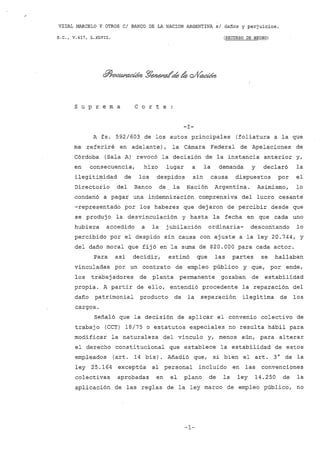 VIDAL MARCELO y OTROS CI BANCO DE LA NACION ARGENTINA si dalíos y perjuicios.
S.C., V.417, L.xLVII. (RECURSO DE HECHO)
s U P r e m a C O r t e
-l-
A fs. 592/603 de los autos principales (foliatura a la que
me referiré en adelante), la Cámara Federal de Apelaciones de
Córdoba (Sala A) revocó la decisión de la instancia anterior y,
en consecuencia, hizo lugar a la demanda y declaró la
ilegitimidad de los despidos sin causa dispuestos por el
Directorio del Banco de. la Nación Argentina. Asimismo, lo
condenó a pagar una indemnización comprensiva del lucro cesante
-representado por los haberes que dejaron de percibir desde que
se produjo la desvinculación y hasta la fecha en que cada uno
hubiera accedido a la jubilación ordinaria- descontando lo
percibido por el despido sin causa con ajuste a la ley 20.744, y
del daño moral que fijó en la suma de $20.000 para cada actor.
Para así decidir, estimó que las partes se hallaban
vinculadas por un contrato de empleo público y que, por ende,
los trabaj adores de planta permanente gozaban de estabilidad
propia. A partir de ello, entendió procedente la reparación del
daño patrimonial producto de la separación ilegítima de los
cargos.
Señaló que la decisión de aplicar el convenio colectivo de
trabajo (CCT) 18/75 o estatutos especiales no resulta hábil para
modificar la naturaleza del vínculo y, menos aún, para alterar
el derecho constitucional que establece la estabilidad de estos
empleados (art. 14 bis). Añadió que, si bien el arto 3° de la
ley 25.164 exceptúa al personal incluido en las convenciones
colectivas aprobadas en el plano de la ley 14.250 de la
aplicación de las reglas de la ley marco de empleo público, no
-1-
 
