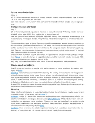 Severe mental retardation
About 3-
4% of the mentally retarded population is severely retarded. Severely retarded individuals have IQ scores
of 20-40. They may master very basic self-
care skills and some communication skills. Many severely retarded individuals areable to live in a group h
ome.
Profound mental retardation
Only 1-
2% of the mentally retarded population is classified as profoundly retarded. Profoundly retarded individual
s haveIQ scores under 20-25. They may be able to develop basic self-
care and communication skills with appropriate supportand training. Their retardation is often caused by a
n accompanying neurological disorder. The profoundly retarded need ahigh level of structure and supervi
sion.
The American Association on Mental Retardation (AAMR) has developed another widely accepted diagno
sticclassification system for mental retardation. The AAMR classification system focuses on the capabilitie
s of the retardedindividual rather than on the limitations. The categories describe the level of support requ
ired. They are: intermittentsupport, limited support, extensive support, and pervasive support. To some ex
tent, the AAMR classification mirrors theDSM-
IV classification. Intermittent support, for example, is support needed only occasionally, perhaps during ti
mes ofstress or crisis. It is the type of support typically required for most mildly retarded individuals. At th
e other end of thespectrum, pervasive support, or life-
long, daily support for most adaptive areas, would be required for profoundly retardedindividuals.
Causes and symptoms
Low IQ scores and limitations in adaptive skills are the hallmarks of mental retardation. Aggression, self-
injury, andmood
disorders are sometimes associated with the disability. The severity of the symptoms and the age at whi
ch theyfirst appear depend on the cause. Children who are mentally retarded reach developmental milest
ones significantly laterthan expected, if at all. If retardation is caused by chromosomal or other genetic dis
orders, it is often apparent frominfancy. If retardation is caused by childhood illnesses or injuries, learning
and adaptive skills that were once easy maysuddenly become difficult or impossible to master.
In about 35% of cases, the cause of mental retardation cannot be found. Biological and environmental fac
tors that cancause mental retardation include:
Genetics
About 5% of mental retardation is caused by hereditary factors. Mental retardation may be caused by an i
nheritedabnormality of the genes, such as fragile X
syndrome. Fragile X, a defect in the chromosome that determines sex, isthe most common inherited cau
se of mental retardation. Single gene defects such as phenylketonuria (PKU) and otherinborn errors of
metabolism may also cause mental retardation if they are not found and treated early. An accident ormuta
tion in genetic development may also cause retardation. Examples of such accidents are development of
an extrachromosome 18 (trisomy 18) and Down
syndrome. Down syndrome, also called mongolism or trisomy 21, is caused byan abnormality in the dev
elopment of chromosome 21. It is the most common genetic cause of mental retardation.
 